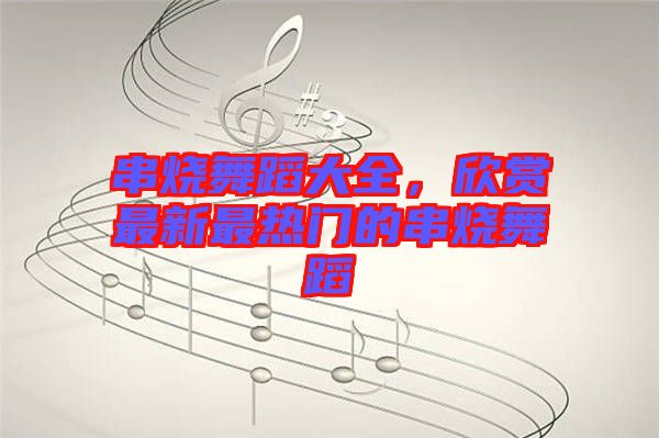 串燒舞蹈大全，欣賞最新最熱門的串燒舞蹈