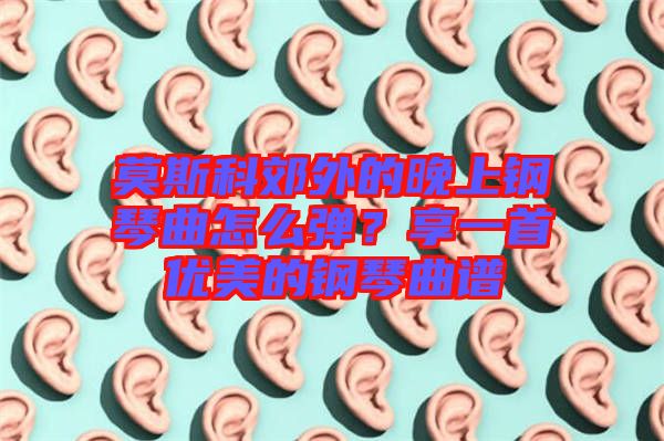 莫斯科郊外的晚上鋼琴曲怎么彈？享一首優(yōu)美的鋼琴曲譜