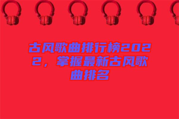古風(fēng)歌曲排行榜2022，掌握最新古風(fēng)歌曲排名