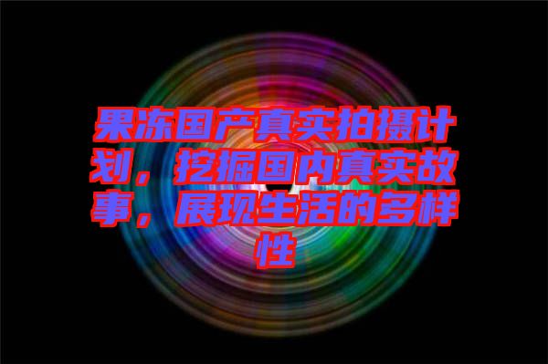 果凍國(guó)產(chǎn)真實(shí)拍攝計(jì)劃，挖掘國(guó)內(nèi)真實(shí)故事，展現(xiàn)生活的多樣性