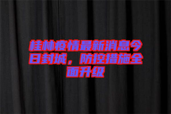 桂林疫情最新消息今日封城，防控措施全面升級