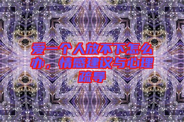 愛一個人放不下怎么辦，情感建議與心理疏導(dǎo)