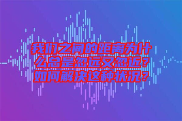 我們之間的距離為什么總是忽遠(yuǎn)又忽近？如何解決這種狀況？
