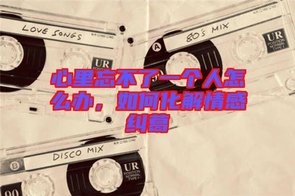 心里忘不了一個(gè)人怎么辦，如何化解情感糾葛