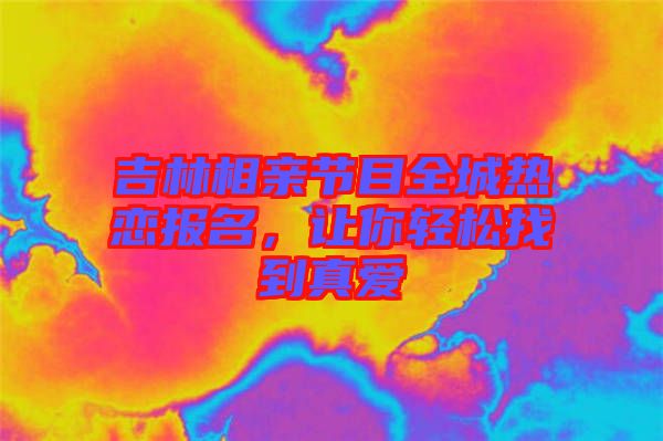 吉林相親節(jié)目全城熱戀報(bào)名，讓你輕松找到真愛(ài)