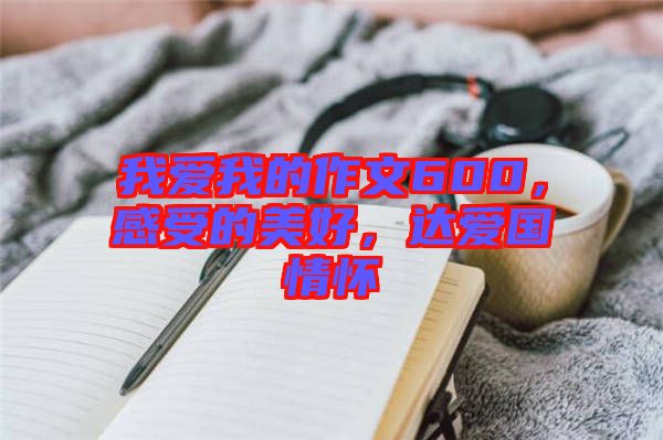 我愛我的作文600，感受的美好，達愛國情懷