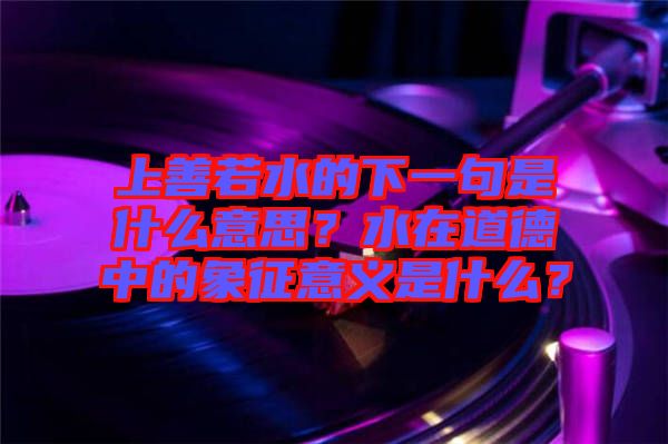 上善若水的下一句是什么意思？水在道德中的象征意義是什么？