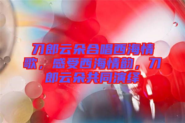 刀郎云朵合唱西海情歌，感受西海情韻，刀郎云朵共同演繹