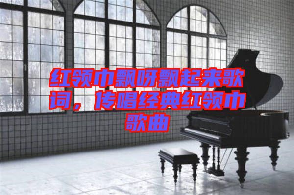 紅領巾飄呀飄起來歌詞，傳唱經(jīng)典紅領巾歌曲