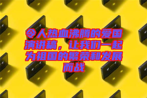 令人熱血沸騰的愛國(guó)演講稿，讓我們一起為祖國(guó)的繁榮和發(fā)展而戰(zhàn)