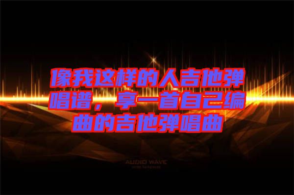 像我這樣的人吉他彈唱譜，享一首自己編曲的吉他彈唱曲
