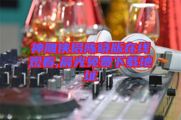 神雕俠侶陳曉版在線(xiàn)觀看,晨光免費(fèi)下載地址