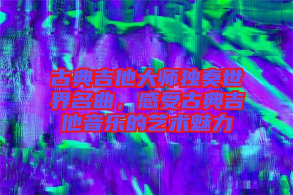 古典吉他大師獨(dú)奏世界名曲，感受古典吉他音樂(lè)的藝術(shù)魅力