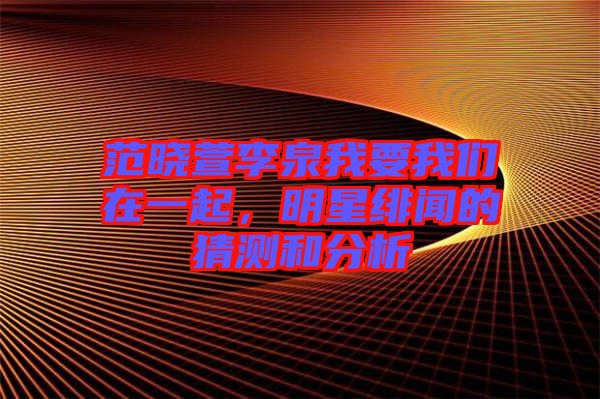 范曉萱李泉我要我們?cè)谝黄?，明星緋聞的猜測(cè)和分析