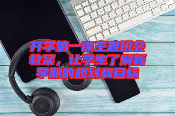 開學(xué)第一課主題班會教案，讓學(xué)生了解新學(xué)期的規(guī)劃和目標(biāo)