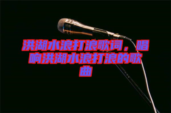 洪湖水浪打浪歌詞，唱響洪湖水浪打浪的歌曲