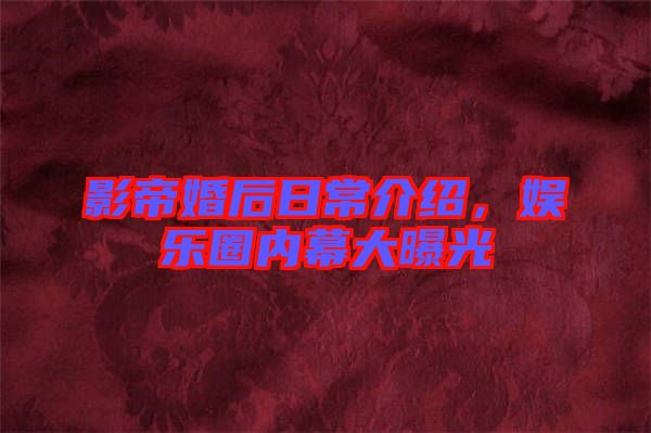 影帝婚后日常介紹，娛樂圈內(nèi)幕大曝光
