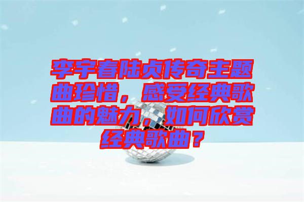 李宇春陸貞傳奇主題曲珍惜，感受經(jīng)典歌曲的魅力，如何欣賞經(jīng)典歌曲？