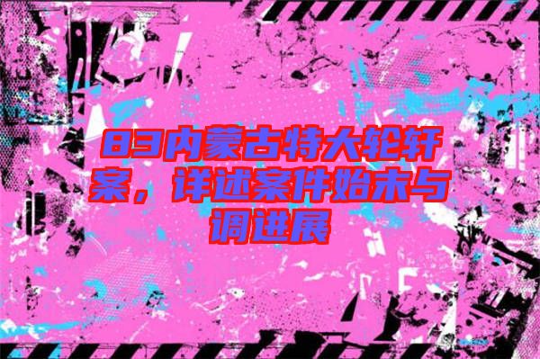 83內(nèi)蒙古特大輪軒案，詳述案件始末與調(diào)進(jìn)展