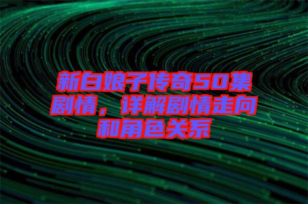 新白娘子傳奇50集劇情，詳解劇情走向和角色關(guān)系