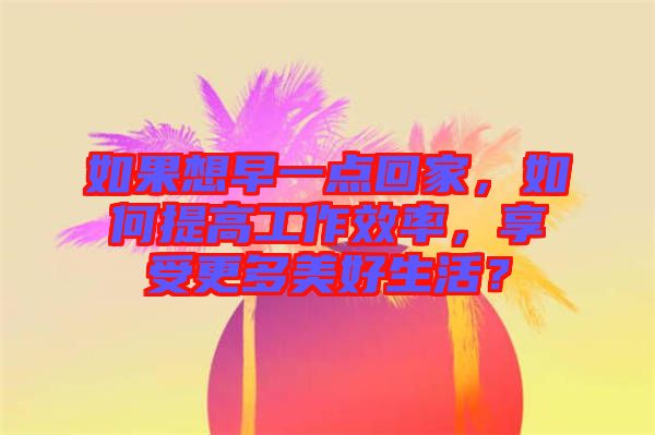 如果想早一點(diǎn)回家，如何提高工作效率，享受更多美好生活？