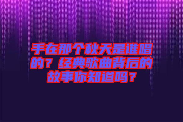 手在那個秋天是誰唱的？經(jīng)典歌曲背后的故事你知道嗎？