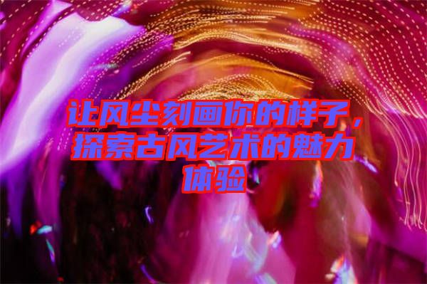 讓風塵刻畫你的樣子，探索古風藝術的魅力體驗