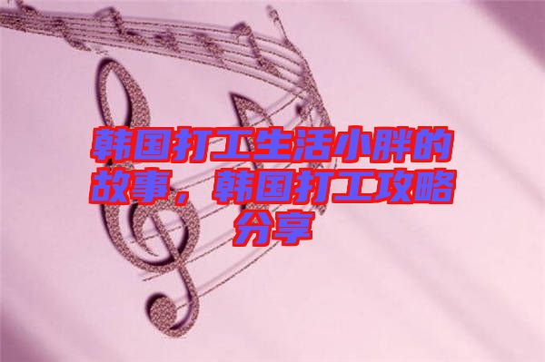 韓國(guó)打工生活小胖的故事，韓國(guó)打工攻略分享