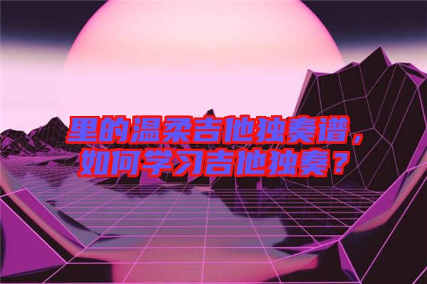 里的溫柔吉他獨奏譜，如何學習吉他獨奏？