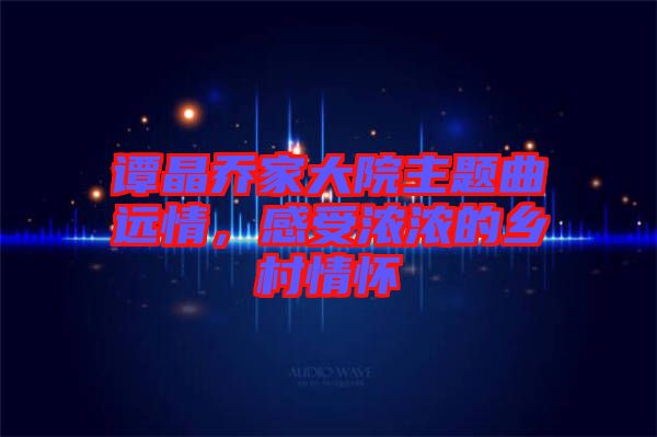 譚晶喬家大院主題曲遠(yuǎn)情，感受濃濃的鄉(xiāng)村情懷