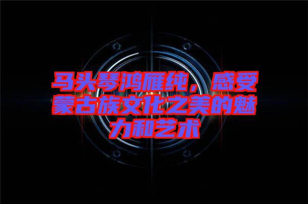 馬頭琴鴻雁純，感受蒙古族文化之美的魅力和藝術(shù)