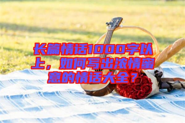 長篇情話1000字以上，如何寫出濃情蜜意的情話大全？