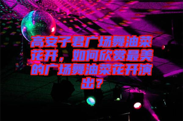 高安子君廣場舞油菜花開，如何欣賞最美的廣場舞油菜花開演出？