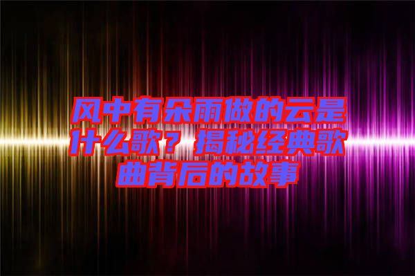 風(fēng)中有朵雨做的云是什么歌？揭秘經(jīng)典歌曲背后的故事