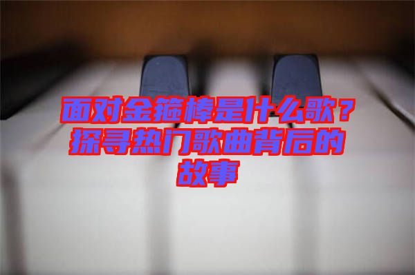 面對(duì)金箍棒是什么歌？探尋熱門歌曲背后的故事