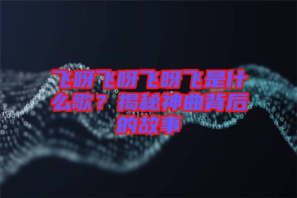 飛呀飛呀飛呀飛是什么歌？揭秘神曲背后的故事