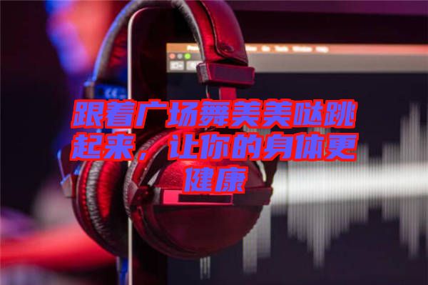跟著廣場舞美美噠跳起來，讓你的身體更健康