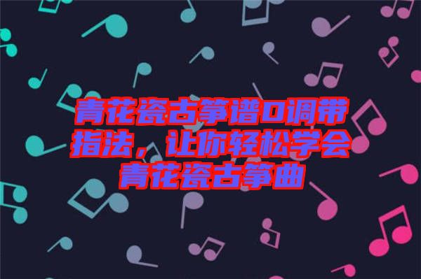 青花瓷古箏譜D調(diào)帶指法，讓你輕松學會青花瓷古箏曲