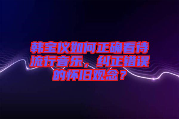 韓寶儀如何正確看待流行音樂，糾正錯(cuò)誤的懷舊觀念？
