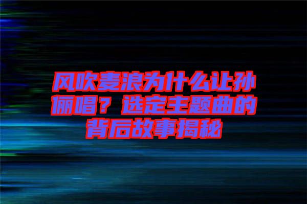 風(fēng)吹麥浪為什么讓孫儷唱？選定主題曲的背后故事揭秘