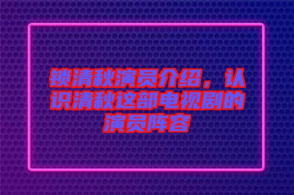 鎖清秋演員介紹，認(rèn)識清秋這部電視劇的演員陣容