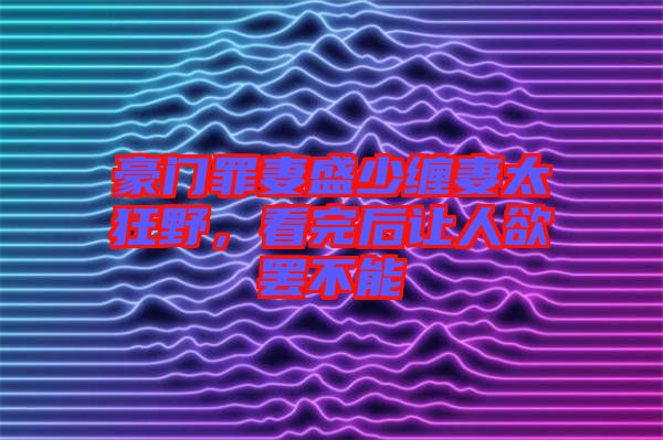 豪門罪妻盛少纏妻太狂野，看完后讓人欲罷不能