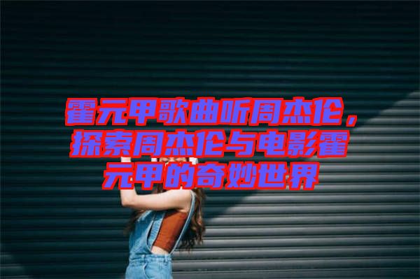 霍元甲歌曲聽(tīng)周杰倫，探索周杰倫與電影霍元甲的奇妙世界