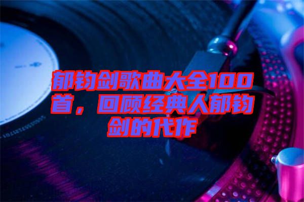 郁鈞劍歌曲大全100首，回顧經(jīng)典人郁鈞劍的代作